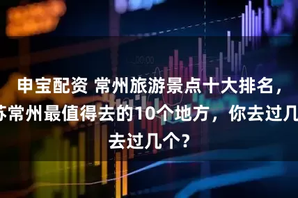 申宝配资 常州旅游景点十大排名，江苏常州最值得去的10个地方，你去过几个？