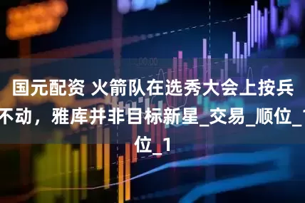 国元配资 火箭队在选秀大会上按兵不动，雅库并非目标新星_交易_顺位_1