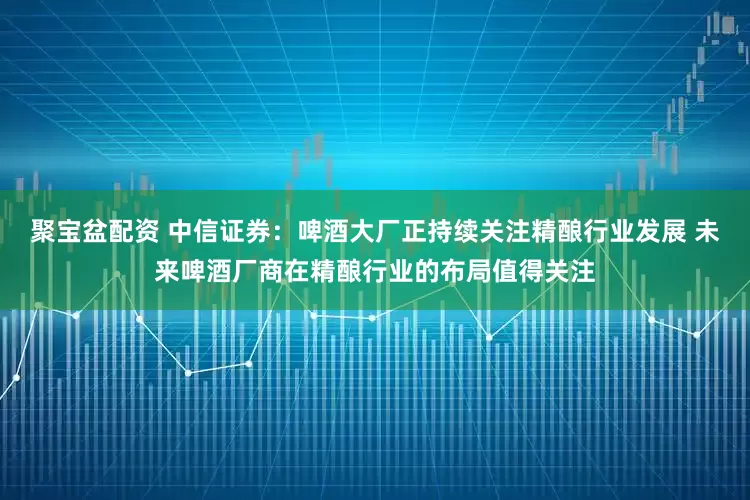 聚宝盆配资 中信证券：啤酒大厂正持续关注精酿行业发展 未来啤酒厂商在精酿行业的布局值得关注