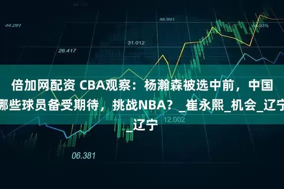 倍加网配资 CBA观察：杨瀚森被选中前，中国哪些球员备受期待，挑战NBA？_崔永熙_机会_辽宁