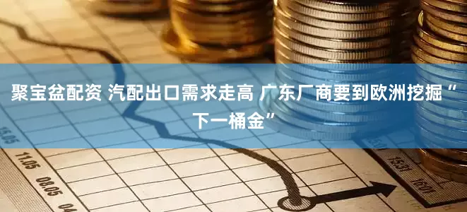聚宝盆配资 汽配出口需求走高 广东厂商要到欧洲挖掘“下一桶金”
