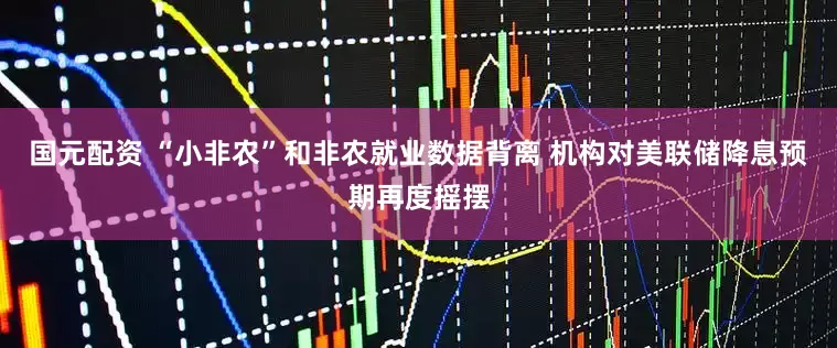 国元配资 “小非农”和非农就业数据背离 机构对美联储降息预期再度摇摆