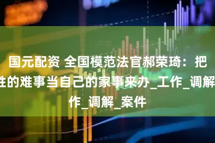 国元配资 全国模范法官郝荣琦：把老百姓的难事当自己的家事来办_工作_调解_案件