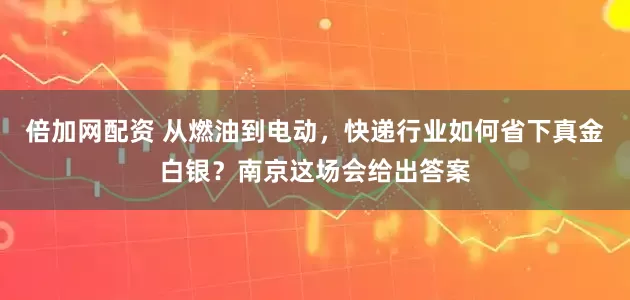 倍加网配资 从燃油到电动，快递行业如何省下真金白银？南京这场会给出答案