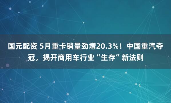 国元配资 5月重卡销量劲增20.3%！中国重汽夺冠，揭开商用车行业“生存”新法则