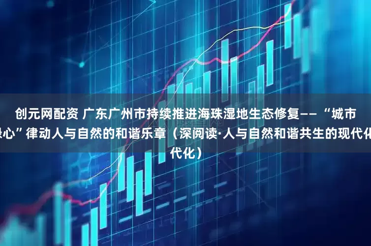 创元网配资 广东广州市持续推进海珠湿地生态修复—— “城市绿心”律动人与自然的和谐乐章（深阅读·人与自然和谐共生的现代化）