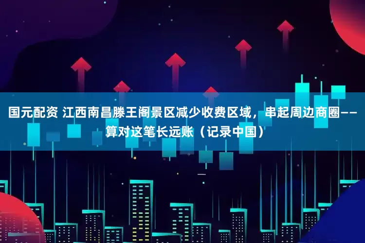 国元配资 江西南昌滕王阁景区减少收费区域，串起周边商圈—— 算对这笔长远账（记录中国）