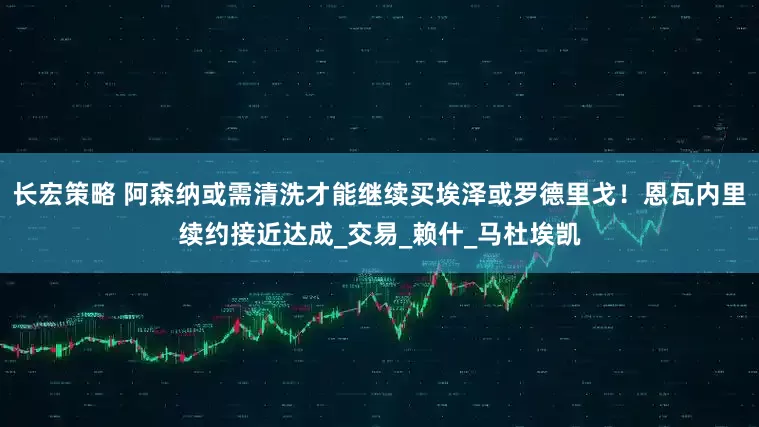 长宏策略 阿森纳或需清洗才能继续买埃泽或罗德里戈！恩瓦内里续约接近达成_交易_赖什_马杜埃凯