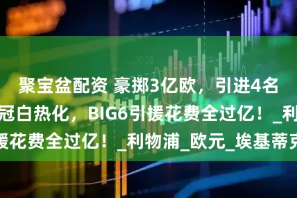 聚宝盆配资 豪掷3亿欧，引进4名大将！英超争冠白热化，BIG6引援花费全过亿！_利物浦_欧元_埃基蒂克