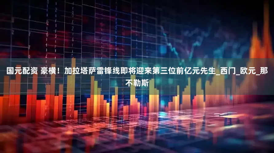 国元配资 豪横！加拉塔萨雷锋线即将迎来第三位前亿元先生_西门_欧元_那不勒斯