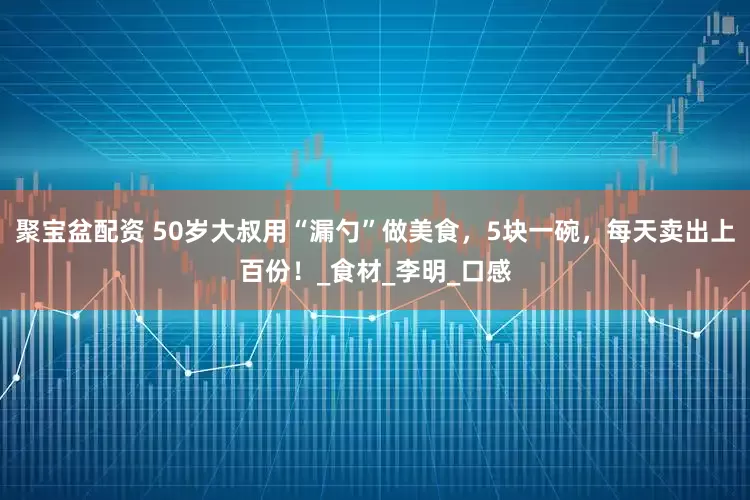 聚宝盆配资 50岁大叔用“漏勺”做美食，5块一碗，每天卖出上百份！_食材_李明_口感