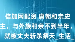 倍加网配资 唐朝和亲史上最惨的公主，与外族和亲不到半年，就被丈夫斩杀祭天_生活_李延宠_部落
