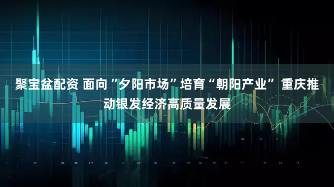 聚宝盆配资 面向“夕阳市场”培育“朝阳产业” 重庆推动银发经济高质量发展