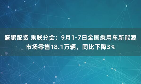 盛鹏配资 乘联分会：9月1-7日全国乘用车新能源市场零售18.1万辆，同比下降3%