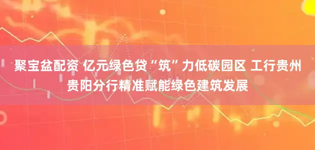 聚宝盆配资 亿元绿色贷“筑”力低碳园区 工行贵州贵阳分行精准赋能绿色建筑发展
