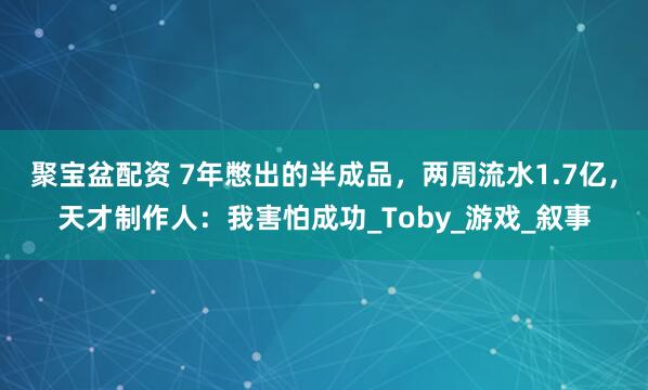 聚宝盆配资 7年憋出的半成品，两周流水1.7亿，天才制作人：我害怕成功_Toby_游戏_叙事
