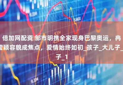 倍加网配资 邹市明携全家现身巴黎奥运,冉莹颖容貌成焦点,爱情始终如初_孩子_大儿子_1