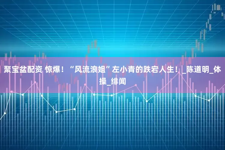 聚宝盆配资 惊爆！“风流浪姐”左小青的跌宕人生！_陈道明_体操_绯闻