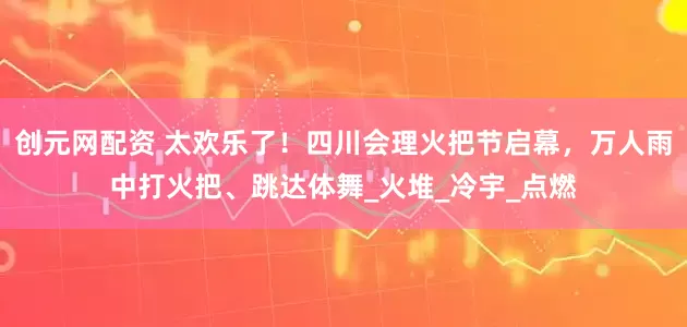 创元网配资 太欢乐了！四川会理火把节启幕，万人雨中打火把、跳达体舞_火堆_冷宇_点燃
