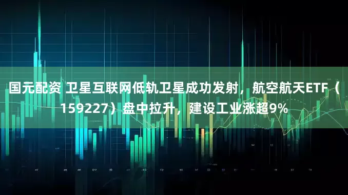 国元配资 卫星互联网低轨卫星成功发射，航空航天ETF（159227）盘中拉升，建设工业涨超9%