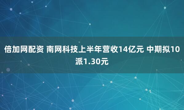 倍加网配资 南网科技上半年营收14亿元 中期拟10派1.30元