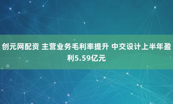 创元网配资 主营业务毛利率提升 中交设计上半年盈利5.59亿元