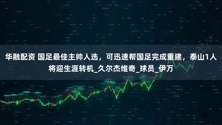 华融配资 国足最佳主帅人选，可迅速帮国足完成重建，泰山1人将迎生涯转机_久尔杰维奇_球员_伊万