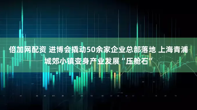 倍加网配资 进博会撬动50余家企业总部落地 上海青浦城郊小镇变身产业发展“压舱石”