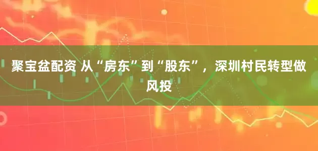 聚宝盆配资 从“房东”到“股东”，深圳村民转型做风投