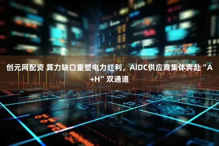 创元网配资 算力缺口重塑电力红利，AIDC供应商集体奔赴“A+H”双通道