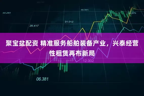 聚宝盆配资 精准服务船舶装备产业，兴泰经营性租赁再布新局
